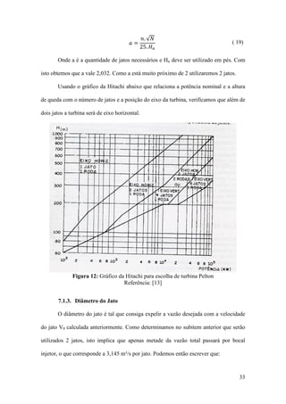 𝑎=

𝑛. √𝑁
25. 𝐻 𝑛

( 19)

Onde a é a quantidade de jatos necessários e Hn deve ser utilizado em pés. Com
isto obtemos que a vale 2,032. Como a está muito próximo de 2 utilizaremos 2 jatos.
Usando o gráfico da Hitachi abaixo que relaciona a potência nominal e a altura
de queda com o número de jatos e a posição do eixo da turbina, verificamos que além de
dois jatos a turbina será de eixo horizontal.

Figura 12: Gráfico da Hitachi para escolha de turbina Pelton
Referência: [13]
7.1.3. Diâmetro do Jato
O diâmetro do jato é tal que consiga expelir a vazão desejada com a velocidade
do jato V0 calculada anteriormente. Como determinamos no subitem anterior que serão
utilizados 2 jatos, isto implica que apenas metade da vazão total passará por bocal
injetor, o que corresponde a 3,145 m³/s por jato. Podemos então escrever que:

33

 