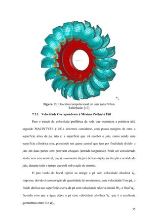 Figura 13: Desenho computacional de uma roda Pelton
Referência: [17]
7.2.1. Velocidade Correpondente à Máxima Potência Útil
Para o estudo da velocidade periférica da roda que maximiza a potência útil,
segundo MACINTYRE (1983), devemos considerar, com pouca margem de erro, a
superfície ativa da pá, isto é, a superfície que irá receber o jato, como sendo uma
superfície cilíndrica reta, possuindo um gume central que tem por finalidade dividir o
jato em duas partes sem provocar choques (entrada tangencial). Pode ser considerado
ainda, sem erro sensível, que o movimento da pá é de translação, na direção e sentido do
O jato vindo do bocal injetor ao atingir a pá com velocidade absoluta V0 ,

jato, durante todo o tempo que está sob a ação do mesmo.

imprime, devido à conservação da quantidade de movimento, uma velocidade U na pá, o

fluido desliza nas superfícies curva da pá com velocidade relativa inicial W1 , e final W2 ,

fazendo com que a água deixe a pá com velocidade absoluta V2 , que é a resultante
geométrica entre U e W2 .

35

 