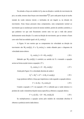 Na entrada a força em módulo m. V0 atua na direção e sentido do movimento da
̇

pá e, na saída, teremos duas forças com intensidade

̇
m.V2
2

, pois cada parte da pá só recebe

metade da vazão mássica inicial, e inclinadas de um ângulo α2 na direção do
movimento. Estas forças possuem duas componentes, uma componente normal ao
movimento que se anulam por serem de mesmo módulo, porém de sentidos contrários, e
que podemos ver que está fisicamente correto uma vez que a roda não possui
com valor final em módulo igual a m. V2 . cos(α2 ).
̇

deslocamento nesta direção. E a outra na direção do movimento, que se somam e ficam

movimento são W2 . cos(β2 ), U e V2 . cos(α2 ) e ainda olhando para o diagrama de

A Figura 14 nos mostra que as componentes da velocidade na direção do

𝑉2 . cos(𝛼2 ) = 𝑈 + 𝑊2 . cos(𝛽2 )

( 26 )

𝑉2 . cos(𝛼2 ) = 𝑈 − 𝑊2 . cos(𝛽2 )

velocidade temos abaixo.

( 27 )

Sabendo que W2 . cos(β2 ) é contrário ao sentido de U e tomando a equação

acima na forma escalar temos a equação ( 27 ).

𝑉2 2 = 𝑊2 2 + 𝑈 2 − 2. 𝑊2 . 𝑈. cos(𝛽2 )

Ainda pela Figura 14 a velocidade absoluta de saída é:

𝐹 = 𝑚. (𝑉0 − 𝑉2 . cos(𝛼2 ))
̇

( 28 )

Logo podemos definir a força que impulsiona a roda segundo a equação abaixo.
( 29 )

Usando a equação ( 27 ) na equação ( 29 ) e sabendo que a vazão mássica é o
produto da vazão volumétrica Q pela massa específica ρ obtemos a equação abaixo.
𝐹 = 𝜌. 𝑄. [𝑉0 − (𝑈 − 𝑊2 . cos(𝛽2 ))]

Se multiplicarmos a equação acima pelo módulo da velocidade absoluta U
( 30 )

obtemos a potência motriz dada abaixo.

37

 