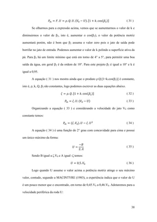 𝑃 𝑚 = 𝐹. 𝑈 = 𝜌. 𝑄. 𝑈. (𝑉0 − 𝑈). [1 + 𝑘. cos(𝛽2 )]

( 31 )

Se olharmos para a expressão acima, vemos que se aumentarmos o valor de k e
diminuirmos o valor de β2, isto é, aumentar o cos(β2), o valor da potência motriz
aumentará porém, não é bom que β2 assuma o valor zero pois o jato de saída pode
borrifar no jato de entrada. Podemos aumentar o valor de k polindo a superfície ativa da
pá. Para β2 há um limite mínimo que está em torno de 4° a 5°, para permitir uma boa
saída da água, em geral β2 é da ordem de 10°. Para este projeto β2 é igual a 10° e k é
igual a 0,95.
A equação ( 31 ) nos mostra ainda que o produto ρ.Q.[1+k.cos(β2)] é constante,
isto é, ρ, k, Q, β2 são constantes, logo podemos escrever as duas equações abaixo.
𝜁 = 𝜌. 𝑄. [1 + 𝑘. cos(𝛽2 )]
𝑃 𝑚 = 𝜁. 𝑈. (𝑉0 − 𝑈)

( 32 )
( 33 )

Organizando a equação ( 33 ) e considerando a velocidade do jato V0 como
constante temos:

𝑃 𝑚 = (𝜁. 𝑉0 ). 𝑈 − 𝜁. 𝑈 2

( 34 )

A equação ( 34 ) é uma função do 2° grau com concavidade para cima e possui
um único máximo da forma:

𝑈=

−𝐵
2. 𝐴

( 35 )

Sendo B igual a ζ.V0 e A igual -ζ temos:

𝑈 = 0,5. 𝑉0

( 36 )

Logo quando U assume o valor acima a potência motriz atinge o seu máximo
valor, contudo, segundo a MACINTYRE (1983), a experiência indica que o valor de U
é um pouco menor que o encontrado, em torno de 0,45.V0 a 0,46.V0. Adotaremos para a
velocidade periférica da roda U:

38

 