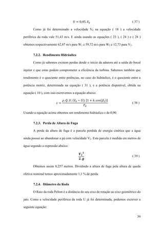 𝑈 = 0,45. 𝑉0

( 37 )

Como já foi determinado a velocidade V0 na equação ( 18 ) a velocidade
periférica da roda vale 51,43 m/s. E ainda usando as equações ( 23 ), ( 24 ) e ( 28 )
obtemos respectivamente 62,87 m/s para W1 e 59,72 m/s para W2 e 12,73 para V2.
7.2.2. Rendimento Hidráulico
Como já sabemos existem perdas desde o início da adutora até a saída do bocal
injetor e que estas podem comprometer a eficiência da turbina. Sabemos também que
rendimento é o quociente entre potências, no caso do hidráulico, é o quociente entre a
potência motriz, determinada na equação ( 31 ), e a potência disponível, obtida na
𝜌. 𝑄. 𝑈. (𝑉0 − 𝑈). [1 + 𝑘. cos(𝛽2 )]
𝑃𝑑

equação ( 10 ), com isso escrevemos a equação abaixo.
𝜀=

( 38 )

Usando a equação acima obtemos um rendimento hidráulico ε de 0,90.
7.2.3. Perda de Altura de Fuga
A perda da altura de fuga é a parcela perdida de energia cinética que a água
ainda possui ao abandonar a pá com velocidade V2. Esta parcela é medida em metros de
água segundo a expressão abaixo:

𝑽𝟐𝟐
𝟐. 𝒈

( 39 )

Obtemos assim 8,257 metros. Dividindo a altura de fuga pela altura de queda
efetiva nominal temos aproximadamente 1,1 % de perda.
7.2.4. Diâmetro da Roda
O Raio da roda Pelton é a distância do seu eixo de rotação ao eixo geométrico do
jato. Como a velocidade periférica da roda U já foi determinada, podemos escrever a
seguinte equação:
39

 