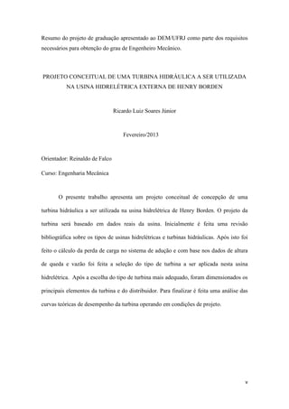Resumo do projeto de graduação apresentado ao DEM/UFRJ como parte dos requisitos
necessários para obtenção do grau de Engenheiro Mecânico.

PROJETO CONCEITUAL DE UMA TURBINA HIDRÁULICA A SER UTILIZADA
NA USINA HIDRELÉTRICA EXTERNA DE HENRY BORDEN

Ricardo Luiz Soares Júnior

Fevereiro/2013

Orientador: Reinaldo de Falco
Curso: Engenharia Mecânica

O presente trabalho apresenta um projeto conceitual de concepção de uma
turbina hidráulica a ser utilizada na usina hidrelétrica de Henry Borden. O projeto da
turbina será baseado em dados reais da usina. Inicialmente é feita uma revisão
bibliográfica sobre os tipos de usinas hidrelétricas e turbinas hidráulicas. Após isto foi
feito o cálculo da perda de carga no sistema de adução e com base nos dados de altura
de queda e vazão foi feita a seleção do tipo de turbina a ser aplicada nesta usina
hidrelétrica. Após a escolha do tipo de turbina mais adequado, foram dimensionados os
principais elementos da turbina e do distribuidor. Para finalizar é feita uma análise das
curvas teóricas de desempenho da turbina operando em condições de projeto.

v

 