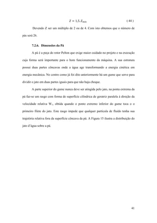 𝑍 = 1,5. 𝑍 𝑚í𝑛

( 44 )

Devendo Z ser um múltiplo de 2 ou de 4. Com isto obtemos que o número de
pás será 26.
7.2.6. Dimensões da Pá
A pá é a peça do rotor Pelton que exige maior cuidado no projeto e na execução
cuja forma será importante para o bom funcionamento da máquina. A sua estrutura
possui duas partes côncavas onde a água age transformando a energia cinética em
energia mecânica. No centro como já foi dito anteriormente há um gume que serve para
dividir o jato em duas partes iguais para que não haja choque.
A parte superior do gume nunca deve ser atingida pelo jato, na ponta extrema da
pá faz-se um rasgo com forma de superfície cilíndrica de geratriz paralela à direção da
velocidade relativa W1, obtida quando o ponto extremo inferior do gume toca o o
primeiro filete do jato. Este rasgo impede que qualquer partícula de fluido tenha sua
trajetória relativa fora da superfície côncava da pá. A Figura 15 ilustra a distribuição do
jato d’água sobre a pá.

41

 