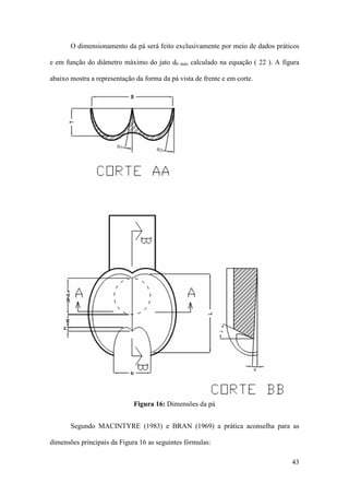 O dimensionamento da pá será feito exclusivamente por meio de dados práticos
e em função do diâmetro máximo do jato d0 máx calculado na equação ( 22 ). A figura
abaixo mostra a representação da forma da pá vista de frente e em corte.

Figura 16: Dimensões da pá
Segundo MACINTYRE (1983) e BRAN (1969) a prática aconselha para as
dimensões principais da Figura 16 as seguintes fórmulas:
43

 