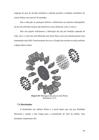 emprego de aços de elevada resistência à abrasão permitiu a fundição monobloco de
rotores Pelton com mais de 30 toneladas.
Para a detecção de quaisquer defeitos e deficiências na estrutura metalográfica
do aço são utilizados ensaios não-destrutivos como ultrassom, raio-x e raios-γ.
Para este projeto utilizaremos a fabricação das pás por fundição separada da
roda, isto é, o rotor não será fabricado num único bloco, pois este método permite uma
manutenção mais fácil. Posteriormente deve ser a fixação das conchas na roda conforme
a figura abaixo ilustra.

Figura 18: Montagem das pás na roda Pelton
Referência: [17]

7.3. Distribuidor
O distribuidor nas turbinas Pelton é o bocal injetor que tem por finalidade
direcionar e regular o jato d’água para o acionamento do rotor da turbina. Seus
principais componentes são:

46

 