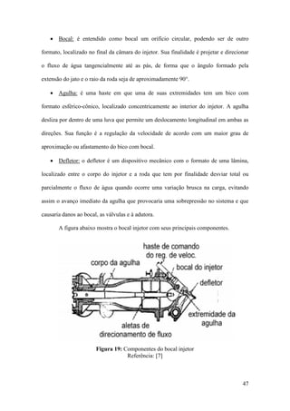 • Bocal: é entendido como bocal um orifício circular, podendo ser de outro
formato, localizado no final da câmara do injetor. Sua finalidade é projetar e direcionar
o fluxo de água tangencialmente até as pás, de forma que o ângulo formado pela
extensão do jato e o raio da roda seja de aproximadamente 90°.
• Agulha: é uma haste em que uma de suas extremidades tem um bico com
formato esférico-cônico, localizado concentricamente ao interior do injetor. A agulha
desliza por dentro de uma luva que permite um deslocamento longitudinal em ambas as
direções. Sua função é a regulação da velocidade de acordo com um maior grau de
aproximação ou afastamento do bico com bocal.
• Defletor: o defletor é um dispositivo mecânico com o formato de uma lâmina,
localizado entre o corpo do injetor e a roda que tem por finalidade desviar total ou
parcialmente o fluxo de água quando ocorre uma variação brusca na carga, evitando
assim o avanço imediato da agulha que provocaria uma sobrepressão no sistema e que
causaria danos ao bocal, as válvulas e à adutora.
A figura abaixo mostra o bocal injetor com seus principais componentes.

Figura 19: Componentes do bocal injetor
Referência: [7]

47

 