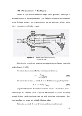 7.3.1. Dimensionamento do Bocal injetor
A forma da seção de saída do bocal é sempre circula, porque é a melhor que se
presta à regularização com a agulha móvel e que fornece a menor área lateral para uma
mesma descarga, levando a um menor atrito com o ar que a envolve. A figura abaixo
mostra as grandezas explicitadas a seguir.

Figura 20: Detalhes do diâmetro do bocal
Referência: [13]
O bocal tem a forma de um tronco de cone cujas geratrizes formam com o eixo
um ângulo entre 60 e 90°.
𝑑0 𝑚á𝑥
(1,12 𝑎 1,27)

Para o diâmetro de saída do bocal d usa-se a expressão abaixo.
𝑑=

𝑑 𝑟 = (2,6 𝑎 2,8). 𝑑0

( 54 )

Para o diâmetro da seção de entrada do bocal dr utiliza-se a seguinte expressão:
𝑚á𝑥

( 55 )

A agulha desliza dentro de uma luva localizada próximo à extremidade, a qual é
sustentada por 3 a 8 lâminas radiais s, que têm por finalidade dificultar o movimento
rotatório da água à saída, movimento esse que tende a dispersar o jato, devido à força
centrífuga. Para este projeto será utilizado 6 lâminas radias.
O diâmetro de entrada do bocal de varia segundo a expressão a seguir.
48

 