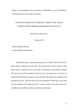 Abstract of Undergraduate Project presented to DEM/UFRJ as a part of fulfillment
of the requirements for the degree of Engineer.

CONCEPTUAL DESIGN OF A HYDRAULIC TURBINE TO BE USED IN
EXTERNAL HENRY BORDEN HYDROELETRIC POWER PLANT

Ricardo Luiz Soares Júnior

February/2013

Advisor: Reinaldo de Falco
Course: Mechanical Engineering

This paper presents a conceptual design project of a hydro turbine to be used in
Henry Borden hydroelectric power plant. The turbine project will be based on actual
data. Initially a literature review on the types of hydroelectric and hydraulic turbines.
After this was done the calculation of pressure loss in the system and on the basis of
height of drop and flow was made the type selection of the turbine to be applied on this
hydroelectric power. After the choice of the most appropriate turbine type, were scaled
the main elements of the turbine after this, is made an analysis of the theoretical curves
of performance of turbine operating in conditions of the project.

vi

 