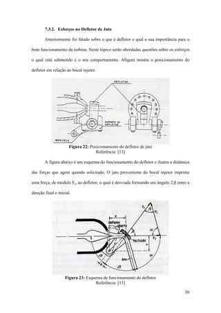 7.3.2. Esforços no Defletor de Jato
Anteriormente foi falado sobre o que é defletor e qual a sua importância para o
bom funcionamento da turbina. Neste tópico serão abordadas questões sobre os esforços
o qual está submetido e o seu comportamento. Afigura mostra o posicionamento do
defletor em relação ao bocal injetor.

Figura 22: Posicionamento do defletor de jato
Referência: [13]
A figura abaixo é um esquema do funcionamento do defletor e ilustra a dinâmica
das forças que agem quando solicitado. O jato proveniente do bocal injetor imprime
uma força, de módulo Fj, ao defletor, o qual é desviada formando um ângulo 2.β entre a
direção final e inicial.

Figura 23: Esquema de funcionamento do defletor
Referência: [13]
50

 