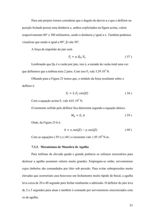 Para este projeto iremos considerar que o ângulo de desvio α e que o defletor na
posição fechado possui uma distância x, ambos explicitados na figura acima, valem
respectivamente 80° e 300 milímetros, sendo a distância y igual a x. Também podemos
visualizar que sendo α igual a 80°, β vale 50°.
𝐹𝑗 = 𝜌. 𝑄0 . 𝑉0

A força de impulsão do jato será:

( 57 )

Lembrando que Q0 é a vazão por jato, isto é, a metade da vazão total uma vez
que definimos que a turbina teria 2 jatos. Com isso Fj vale 3,59.105 N.
Olhando para a Figura 23 temos que, o módulo da força resultante sobre o
defletor é:

𝐹𝑟 = 2. 𝐹𝑗 . cos(𝛽)

( 58 )

Com a equação acima Fr vale 4,61.105 N.

𝑀 𝑑 = 𝐹𝑟 . 𝑏

O momento sofrido pelo defletor fica determina segundo a equação abaixo.

Onde, da Figura 23 b é:

𝑏 = 𝑥. sin(𝛽) − 𝑦. cos(𝛽)

( 59 )

( 60 )

Com as equações ( 59 ) e ( 60 ) o momento vale 1,95.104 N.m.
7.3.3. Mecanismos de Manobra de Agulha
Para turbinas de elevada queda e grande potência os esforços necessários para
deslocar a agulha assumem valores muito grandes. Empregam-se então, servomotores
cujos êmbolos são comandados por óleo sob pressão. Para evitar sobrepressões muito
elevadas que ocorreriam caso houvesse um fechamento muito rápido do bocal, a agulha
leva cerca de 20 a 40 segundo para fechar totalmente a admissão. O defletor do jato leva
de 2 a 5 segundos para atuar e também é comando por servomotores sincronizados com
os da agulha.
51

 