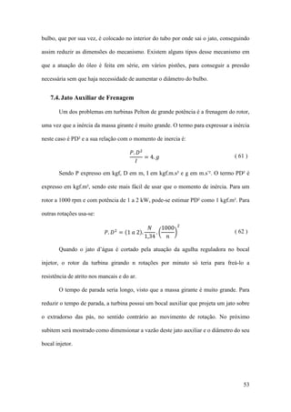 bulbo, que por sua vez, é colocado no interior do tubo por onde sai o jato, conseguindo
assim reduzir as dimensões do mecanismo. Existem alguns tipos desse mecanismo em
que a atuação do óleo é feita em série, em vários pistões, para conseguir a pressão
necessária sem que haja necessidade de aumentar o diâmetro do bulbo.

7.4. Jato Auxiliar de Frenagem
Um dos problemas em turbinas Pelton de grande potência é a frenagem do rotor,
uma vez que a inércia da massa girante é muito grande. O termo para expressar a inércia
𝑃. 𝐷2
= 4. 𝑔
𝐼

neste caso é PD² e a sua relação com o momento de inercia é:
( 61 )

Sendo P expresso em kgf, D em m, I em kgf.m.s² e g em m.s-². O termo PD² é
expresso em kgf.m², sendo este mais fácil de usar que o momento de inércia. Para um
rotor a 1000 rpm e com potência de 1 a 2 kW, pode-se estimar PD² como 1 kgf.m². Para
outras rotações usa-se:

𝑁
1000 2
𝑃. 𝐷 = (1 𝑎 2).
.�
�
1,34
𝑛
2

( 62 )

Quando o jato d’água é cortado pela atuação da agulha reguladora no bocal
injetor, o rotor da turbina girando n rotações por minuto só teria para freá-lo a
resistência de atrito nos mancais e do ar.
O tempo de parada seria longo, visto que a massa girante é muito grande. Para
reduzir o tempo de parada, a turbina possui um bocal auxiliar que projeta um jato sobre
o extradorso das pás, no sentido contrário ao movimento de rotação. No próximo
subitem será mostrado como dimensionar a vazão deste jato auxiliar e o diâmetro do seu
bocal injetor.

53

 