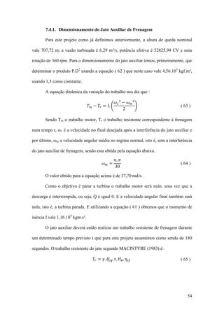 7.4.1. Dimensionamento do Jato Auxiliar de Frenagem
Para este projeto como já definimos anteriormente, a altura de queda nominal
vale 707,72 m, a vazão turbinada é 6,29 m³/s, potência efetiva é 52825,94 CV e uma
rotação de 360 rpm. Para o dimensionamento do jato auxiliar temos, primeiramente, que
determinar o produto P.D2 usando a equação ( 62 ) que neste caso vale 4,56.105 kgf.m²,
usando 1,5 como constante.
𝜔1 2 − 𝜔 𝑚 2
𝑇 𝑚 − 𝑇 𝑟 = 𝐼. �
�
2

A equação dinâmica da variação do trabalho nos diz que :
( 63 )

Sendo Tm o trabalho motor, Tr o trabalho resistente correspondente à frenagem
num tempo t, ω1 é a velocidade no final desejada após a interferência do jato auxiliar e
por último, ωm a velocidade angular média no regime normal, isto é, sem a interferência
𝑛. 𝜋
30

do jato auxiliar de frenagem, sendo esta obtida pela equação abaixo.
𝜔𝑚=

( 64 )

O valor obtido para a equação acima é de 37,70 rad/s.
Como o objetivo é parar a turbina o trabalho motor será nulo, uma vez que a
descarga é interrompida, ou seja, Q é igual 0. E a velocidade angular final também será
nula, isto é, a turbina parada. E utilizando a equação ( 61 ) obtemos que o momento de
inércia I vale 1,16.104 kgm.s².
O jato auxiliar deverá então realizar um trabalho resistente de frenagem durante
um determinado tempo previsto t que para este projeto assumimos como sendo de 180
𝑇 𝑟 = 𝛾. 𝑄 𝒄𝒋 . 𝑡. 𝐻 𝒏 . 𝜂 𝒄𝒋

segundos. O trabalho resistente do jato segundo MACINTYRE (1983) é:
( 65 )

54

 