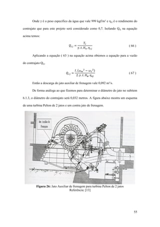 Onde γ é o peso específico da água que vale 999 kgf/m³ e ηcj é o rendimento do
contrajato que para este projeto será considerado como 0,7. Isolando Qcj na equação
acima temos:

𝑇𝑟
𝛾. 𝑡. 𝐻 𝑛 . 𝜂 𝑐𝑗

( 66 )

𝐼. (𝜔 𝑚 2 − 𝜔1 2 )
2. 𝛾. 𝑡. 𝐻 𝒏 . 𝜂 𝒄𝒋

( 67 )

𝑄 𝑐𝑗 =

Aplicando a equação ( 63 ) na equação acima obtemos a equação para a vazão
do contrajato Qcj.

𝑄 𝑐𝑗 =

Então a descarga do jato auxiliar de frenagem vale 0,092 m³/s.
De forma análoga ao que fizemos para determinar o diâmetro do jato no subitem
6.1.3, o diâmetro do contrajato será 0,032 metros. A figura abaixo mostra um esquema
de uma turbina Pelton de 2 jatos e um contra jato de frenagem.

Figura 26: Jato Auxiliar de frenagem para turbina Pelton de 2 jatos
Referência: [13]

55

 