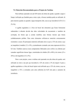 7.5. Materiais Recomendados para o Projeto da Turbina
Para turbinas operando em até 650 metros de altura de queda e quando a água é
limpa é utilizado aço fundido para o rotor e pás, o bronze também pode ser utilizado. Já
para maiores quedas ou quando a água transporta silte, usa-se aço inoxidável (12% Cr e
5% Ni).
A agulha reguladora e o bico do bocal são elementos que ficam fortemente
submetidos à abrasão devido das altas velocidades de escoamento e também da
cavitação, de forma que a erosão modifica suas formas iniciais que foram
cuidadosamente polidas. Para estes elementos utilizam-se materiais extremamente
resistentes a usura. Os principais materiais utilizados são os aços a 13% de cromo e aço
ao tungstênio (vanádio) 12 a 18%, eventualmente cromado com uma espessura de 0,4 a
0,5 mm. Também usam-se esses componentes fabricados com stellites ou cobertas por
camadas superficiais dessas ligas, constituídas de cobalto (50 a 60%), de cromo (33 a
26%) e de tungstênio (13 a 5%).
Para o este projeto, como a turbina está operando em alta altura de queda, será
utilizado no rotor e nas pás aço inoxidável a 12% de cromo e 5% de níquel. E para a
agulha reguladora e o bico do bocal injetor será utilizado aço a 12% de cromo e aço ao
tungstênio a 15% e cromados com uma cobertura de 0,45 mm para o aumento da
resistência.

56

 