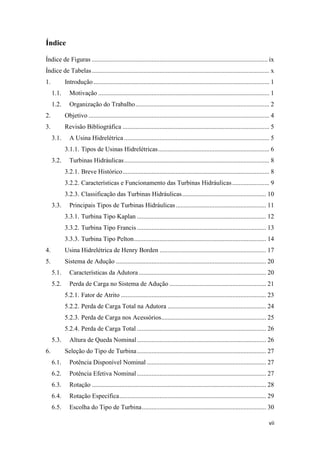 Índice
Índice de Figuras ............................................................................................................. ix
Índice de Tabelas .............................................................................................................. x
1.

Introdução ............................................................................................................. 1
1.1.

Motivação .......................................................................................................... 1

1.2.

Organização do Trabalho ................................................................................... 2

2.

Objetivo ................................................................................................................ 4

3.

Revisão Bibliográfica ........................................................................................... 5
3.1.

A Usina Hidrelétrica .......................................................................................... 5
3.1.1. Tipos de Usinas Hidrelétricas ..................................................................... 6

3.2.

Turbinas Hidráulicas .......................................................................................... 8
3.2.1. Breve Histórico ........................................................................................... 8
3.2.2. Características e Funcionamento das Turbinas Hidráulicas ....................... 9
3.2.3. Classificação das Turbinas Hidráulicas .................................................... 10

3.3.

Principais Tipos de Turbinas Hidráulicas ........................................................ 11
3.3.1. Turbina Tipo Kaplan ................................................................................ 12
3.3.2. Turbina Tipo Francis ................................................................................ 13
3.3.3. Turbina Tipo Pelton .................................................................................. 14

4.

Usina Hidrelétrica de Henry Borden .................................................................. 17

5.

Sistema de Adução ............................................................................................. 20
5.1.

Características da Adutora ............................................................................... 20

5.2.

Perda de Carga no Sistema de Adução ............................................................ 21
5.2.1. Fator de Atrito .......................................................................................... 23
5.2.2. Perda de Carga Total na Adutora ............................................................. 24
5.2.3. Perda de Carga nos Acessórios................................................................. 25
5.2.4. Perda de Carga Total ................................................................................ 26

5.3.
6.

Altura de Queda Nominal ................................................................................ 26
Seleção do Tipo de Turbina ................................................................................ 27

6.1.

Potência Disponível Nominal .......................................................................... 27

6.2.

Potência Efetiva Nominal ................................................................................ 27

6.3.

Rotação ............................................................................................................ 28

6.4.

Rotação Específica ........................................................................................... 29

6.5.

Escolha do Tipo de Turbina ............................................................................. 30
vii

 
