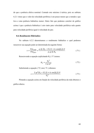 do que a potência efetiva nominal. Contudo este máximo é teórico, pois no subitem
6.2.1 vimos que o valor da velocidade periférica é um pouco menor que a metade o que
leva a uma potência hidráulica menor. Outro fato que podemos concluir do gráfico
acima é que a potência hidráulica é zero tanto para velocidade periférica nula quanto
para velocidade periférica igual à velocidade do jato.

8.4. Rendimento Hidráulico
No subitem 6.2.2 determinamos o rendimento hidráulico o qual podemos
𝑃𝑜𝑡 𝑟𝑜𝑑𝑎
𝜌. 𝑄. (𝑉0 − 𝑈). [1 + 𝑘. cos(𝛽2 )]. 𝑈
=
𝑃𝑜𝑡 𝑗 𝑎𝑡𝑜
𝜌. 𝑔. 𝑄. 𝐻 𝑛

reescrever sua equação pode ser determinada da seguinte forma:
𝜀=

𝑉0 2
2. 𝑔. 𝜑 2

( 71 )

Reescrevendo a equação explicitando Hn ( 17 ) temos:
𝐻𝑛 =

2. 𝜑 2 (𝑉0 − 𝑈). [1 + 𝑘. cos(𝛽2 )]. 𝑈

( 72 )

Substituindo a equação ( 72 ) em ( 71 ) obtemos:
𝜀=

𝑉0 2

( 73 )

Plotando a equação acima em função da velocidade periférica da roda obtemos o
gráfico abaixo.

60

 