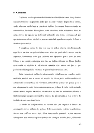 9. Conclusão
O presente estudo apresentou inicialmente a usina hidrelétrica de Henry Borden
suas características e os primeiros dados para o desenvolvimento do projeto da turbina,
vazão, altura de queda bruta e rotação da turbina. Em seguida foram mostradas as
características do sistema de adução da usina, calculando assim a respectiva perda de
carga através de equação de Colebrook utilizando uma rotina computacional que
apresentou um resultado satisfatório, uma vez calculada a perda de carga foi definida a
altura de queda efetiva.
A seleção da turbina foi feita com base em gráfico e tabela estabelecidos pela
experiência na área, os quais relacionavam a altura de queda efetiva com a rotação
específica, determinado assim que a turbina mais apropriada para a usina era uma
Pelton, o que condiz exatamente com tipo de turbina utilizada em Henry Borden
mencionado no capítulo 4, inicialmente operaria com apenas um jato e que
posteriormente chegamos a conclusão de que são necessários dois jatos.
Cada elemento da turbina foi dimensionado cuidadosamente visando a maior
eficiência possível para a turbina. O material de fabricação da turbina também foi
determinado como sendo de alta resistência, embasado na operação em grande queda e
que a água poderia conter impurezas como pequenos pedaços de rocha e solo evitando
assim o rápido desgaste. O método de fabricação do rotor foi determinado visando a
fácil manutenção das pás como sendo a fundição das pás separada da roda ao invés da
fundição do rotor num único bloco.
O estudo do comportamento da turbina teve por objetivo a análise do
desempenho através gráficos dos gráficos de força, momento, potência e rendimento.
Apesar dos gráficos terem sido feitos desprezando possíveis perdas externas
conseguimos bons resultados para a operação em condições normais, isto é, velocidade

62

 