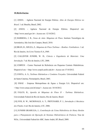 10.Referências
[1] ANEEL – Agência Nacional de Energia Elétrica. Atlas de Energia Elétrica no
Brasil. 1 ed. Brasília, Brasil, 2002.
[2]

ANEEL

-

Agência

Nacional

de

Energia

Elétrica.

Disponível

em:

<http://www.aneel.gov.br>. Acesso em: 12/10/2012.
[3] BARBOSA, J. R., Notas de Aula- Máquinas de Fluxo. Instituto Tecnológico da
Aeronáutica, São José dos Campos, Brasil, 2010.
[4] BRAN, R., SOUZA, Z., Máquinas de Fluxo Turbinas – Bombas -Ventiladores. 1 ed.
Rio de Janeiro, Ao Livro Técnico S.A.,1969.
[5] CALLISTER JUNIOR, W. D., Ciência e Engenharia de Materiais: Uma
Introdução. 7 ed. Rio de Janeiro, LTC, 2008.
[6] CERPCH – Centro Nacional de Referência em Pequenas Centrais Hidrelétricas.
Disponível em: < http://www.cerpch.unifei.edu.br>. Acesso em 17/10/2012.
[7] COSTA, A. S., Turbinas Hidráulicas e Condutos Forçados. Universidade Federal
de Santa Catarina, Florianópolis, Brasil, 2003.
[8] EMAE – Empresa Metropolitana de Águas e Energia S.A. Disponível em:
< http://www.emae.com.br/emae/>. Acesso em: 10/10/2012.
[9] FALCO, R., Apostila de Máquinas de Fluxo II – Turbinas Hidráulicas.
Universidade Federal do Rio de Janeiro, Rio de Janeiro, Brasil.
[10] FOX, R. W., MCDONALD, A. T., PRITCHARD, P. J., Introdução à Mecânica
dos Fluidos. 6 ed. Rio de Janeiro, LTC, 2006.
[11] JUNIOR GRAMULIA, J., Contribuição da Usina Hidrelétrica de Henry Borden
para o Planejamento da Operação de Sistemas Hidrotérmicos de Potência. Tese de
M.Sc., Universidade Federal do ABC, Santo André, SP, Brasil, 2009.

64

 