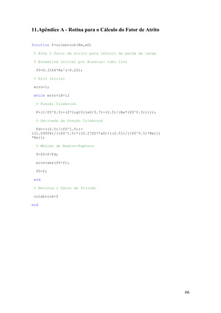 11.Apêndice A - Rotina para o Cálculo do Fator de Atrito
function f=colebrook(Re,eD)
% Acha o fator de atrito para cálculo da perda de carga
% Estmativa inicial por Blasius- tubo liso
f0=0.3164*Re^(-0.25);
% Erro inicial
erro=1;
while erro>1E-12
% Função Colebrook
F=(1/f0^0.5)+(2*log10((eD/3.7)+(2.51/(Re*(f0^0.5)))));
% Derivada da Função Colebrook
Fd=-((0.5)/(f0^1.5))((1.09008)/((f0^1.5)*((0.27027*eD)+((2.51)/((f0^0.5)*Re)))
*Re));
% Método de Newton-Raphson
f=f0-F/Fd;
erro=abs(f0-f);
f0=f;
end
% Retorna o fator de fricção
colebrook=f
end

66

 