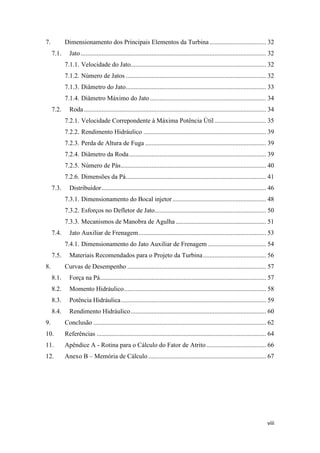 7.

Dimensionamento dos Principais Elementos da Turbina ................................... 32
7.1.

Jato ................................................................................................................... 32
7.1.1. Velocidade do Jato.................................................................................... 32
7.1.2. Número de Jatos ....................................................................................... 32
7.1.3. Diâmetro do Jato....................................................................................... 33
7.1.4. Diâmetro Máximo do Jato ........................................................................ 34

7.2.

Roda ................................................................................................................. 34
7.2.1. Velocidade Correpondente à Máxima Potência Útil ................................ 35
7.2.2. Rendimento Hidráulico ............................................................................ 39
7.2.3. Perda de Altura de Fuga ........................................................................... 39
7.2.4. Diâmetro da Roda ..................................................................................... 39
7.2.5. Número de Pás .......................................................................................... 40
7.2.6. Dimensões da Pá....................................................................................... 41

7.3.

Distribuidor ...................................................................................................... 46
7.3.1. Dimensionamento do Bocal injetor .......................................................... 48
7.3.2. Esforços no Defletor de Jato..................................................................... 50
7.3.3. Mecanismos de Manobra de Agulha ........................................................ 51

7.4.

Jato Auxiliar de Frenagem ............................................................................... 53
7.4.1. Dimensionamento do Jato Auxiliar de Frenagem .................................... 54

7.5.
8.

Materiais Recomendados para o Projeto da Turbina ....................................... 56
Curvas de Desempenho ...................................................................................... 57

8.1.

Força na Pá....................................................................................................... 57

8.2.

Momento Hidráulico ........................................................................................ 58

8.3.

Potência Hidráulica .......................................................................................... 59

8.4.

Rendimento Hidráulico .................................................................................... 60

9.

Conclusão ........................................................................................................... 62

10.

Referências ......................................................................................................... 64

11.

Apêndice A - Rotina para o Cálculo do Fator de Atrito ..................................... 66

12.

Anexo B – Memória de Cálculo ......................................................................... 67

viii

 