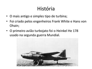 História
• O mais antigo e simples tipo de turbina;
• Foi criado pelos engenheiros Frank White e Hans von
Ohain;
• O primeiro avião turbojato foi o Heinkel He 178
usado na segunda guerra Mundial.
 