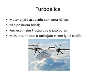Turboélice
• Motor a jato acoplado com uma hélice;
• Não possuem bocal;
• Fornece maior tração que o jato puro;
• Mais pesado que o turbojato e com igual tração.
 