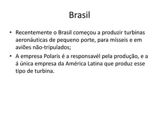 Brasil
• Recentemente o Brasil começou a produzir turbinas
aeronáuticas de pequeno porte, para mísseis e em
aviões não-tripulados;
• A empresa Polaris é a responsavél pela produção, e a
á única empresa da América Latina que produz esse
tipo de turbina.
 