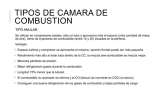 TIPO ANULAR
Se utilizan en compresores axiales, sólo un tubo y aprovecha más el espacio (más cantidad de masa
de aire). Serie de inyectores de combustible (entre 12 y 20) situados en la periferia.
Ventajas
 Espacio turbina y compresor se aprovecha al máximo, sección frontal puede ser más pequeña.
 Rendimiento más alto al estar todo dentro de la CC, la mezcla aire-combustible se mezcla mejor.
 Menores pérdidas de presión
 Mejor refrigeración gases durante la combustión.
 Longitud 75% menor que la tubular.
 El combustible no quemado se elimina y el CO (tóxico) se convierte en CO2 (no tóxico).
 Consiguen una buena refrigeración de los gases de combustión y bajas perdidas de carga
TIPOS DE CAMARA DE
COMBUSTION
 