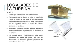 LOS ALABES DE
LA TURBINA
ALABES
 Diseño que debe soportar gran estrés térmico.
 Refrigeración de los álabes el calor es transferido
desde la superficie del álabe al aire refrigerante
mediante métodos convectivos, o por el paso de aire
por la superficie interna a través de orificios
existentes en los álabes.
 Materiales: Aleaciones en base a Niquel. Pequeños
contenidos de cromo mejoran mucho su resistencia a
la corrosión.
 Se utilizan álabes monocristalinos para evitar
problemas de bordes de granos, que por las
condiciones de operación generan problemas de
 