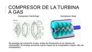 COMPRESOR DE LA TURBINA
A GAS
Compresor Centrífugo Compresor Axial
Se encarga de comprimir el aire, antes de introducirlo en la cámara de
combustión. El empuje aumenta cuanto mayor es la compresión (mayor ratio de
compresión).
 