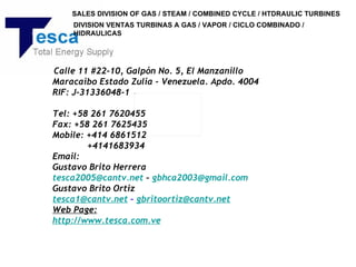 SALES DIVISION OF GAS / STEAM / COMBINED CYCLE / HTDRAULIC TURBINES
    DIVISION VENTAS TURBINAS A GAS / VAPOR / CICLO COMBINADO /
    HIDRAULICAS




 Calle 11 #22-10, Galpón No. 5, El Manzanillo
Maracaibo Estado Zulia - Venezuela. Apdo. 4004
RIF: J-31336048-1
 
Tel: +58 261 7620455
Fax: +58 261 7625435
Mobile: +414 6861512
         +4141683934
Email:
Gustavo Brito Herrera
tesca2005@cantv.net – gbhca2003@gmail.com
Gustavo Brito Ortiz
tesca1@cantv.net – gbritoortiz@cantv.net
Web Page:
http://www.tesca.com.ve
 