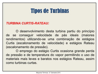 TURBINA CURTIS-RATEAU:
O desenvolvimento desta turbina partiu do princípio
de se conseguir velocidade de pás ideais (maiores
rendimentos) utilizando-se uma combinação de estágios
Curtis (escalonamento de velocidade) e estágios Rateau
(escalonamento de pressão).
O emprego do estágio Curtis ocasiona grande perda
de pressão e de temperatura do vapor permitindo o uso de
materiais mais leves e baratos nos estágios Rateau, assim
como turbinas curtas.
Máquinas Térmicas - 2º. Semestre 2015
 