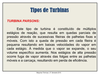 TURBINA PARSONS:
Este tipo de turbina é constituído de múltiplos
estágios de reação, que resulta em quedas parciais de
pressão através de sucessivas fileiras de palhetas fixas e
móveis. Com isto a queda de pressão em cada fileira é
pequena resultando em baixas velocidades do vapor em
cada estágio. À medida que o vapor se expande, o seu
volume específico aumenta. Nos estágios de alta pressão
ocorre fuga de vapor através das folgas entre as palhetas
móveis e a carcaça, resultando em perda de eficiência.
Máquinas Térmicas - 2º. Semestre 2015
 