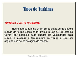 TURBINA CURTIS-PARSONS:
Neste tipo de turbina usam-se os estágios de ação e
reação de forma escalonada. Primeiro usa-se um estágio
Curtis (por exemplo duas quedas de velocidade) para
reduzir a pressão e temperatura do vapor e logo em
seguida usa-se os estágios de reação.
Máquinas Térmicas - 2º. Semestre 2015
 