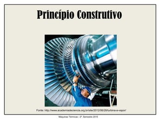 Princípio Construtivo
Máquinas Térmicas - 2º. Semestre 2015
Fonte: http://www.academiadeciencia.org.br/site/2012/06/28/turbina-a-vapor/
 