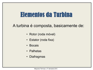 A turbina é composta, basicamente de:
• Rotor (roda móvel)
• Estator (roda fixa)
• Bocais
• Palhetas
• Diafragmas
Máquinas Térmicas - 2º. Semestre 2015
 