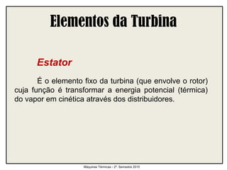 Elementos da Turbina
Estator
É o elemento fixo da turbina (que envolve o rotor)
cuja função é transformar a energia potencial (térmica)
do vapor em cinética através dos distribuidores.
Máquinas Térmicas - 2º. Semestre 2015
 