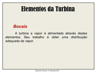 Elementos da Turbina
Bocais
A turbina a vapor é alimentada através destes
elementos. Seu trabalho é obter uma distribuição
adequada de vapor.
Máquinas Térmicas - 2º. Semestre 2015
 