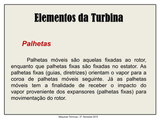 Palhetas
Palhetas móveis são aquelas fixadas ao rotor,
enquanto que palhetas fixas são fixadas no estator. As
palhetas fixas (guias, diretrizes) orientam o vapor para a
coroa de palhetas móveis seguinte. Já as palhetas
móveis tem a finalidade de receber o impacto do
vapor proveniente dos expansores (palhetas fixas) para
movimentação do rotor.
Máquinas Térmicas - 2º. Semestre 2015
 