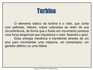 O elemento básico da turbina é o rotor, que conta
com palhetas, hélices, cubos colocados ao redor de sua
circunferência, de forma que o fluido em movimento produza
uma força tangencial que impulsiona o rotor, fazendo-o girar.
Essa energia mecânica é transferida através de um
eixo para movimentar uma máquina, um compressor, um
gerador elétrico ou uma hélice.
Máquinas Térmicas - 2º. Semestre 2015
 