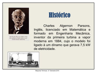 Charles Algernon Parsons,
Inglês, licenciado em Matemática e
formado em Engenharia Mecânica,
inventor da primeira turbina a vapor
moderna em 1884, cujo o modelo foi
ligado à um dínamo que gerava 7,5 kW
de eletricidade.
Máquinas Térmicas - 2º. Semestre 2015
 