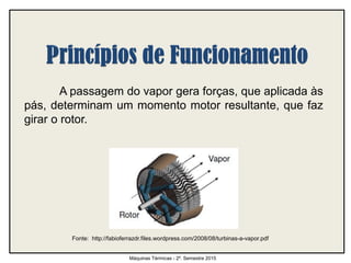 A passagem do vapor gera forças, que aplicada às
pás, determinam um momento motor resultante, que faz
girar o rotor.
Máquinas Térmicas - 2º. Semestre 2015
Fonte: http://fabioferrazdr.files.wordpress.com/2008/08/turbinas-a-vapor.pdf
 