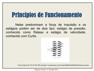 Nelas predominam a força de impulsão e os
estágios podem ser de dois tipo: estágio de pressão,
conhecido como Rateau e estágio de velocidade,
conhecido com Curtis.
Máquinas Térmicas - 2º. Semestre 2015
Fonte: http://ec2-107-21-65-169.compute-1.amazonaws.com/content/ABAAAAO8sAK/turbinas-a-vapor
 