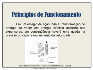 Em um estágio de ação toda a transformação de
energia do vapor em energia cinética ocorrerá nos
expansores, em conseqüência haverá uma queda na
pressão do vapor e um aumento da velocidade.
Máquinas Térmicas - 2º. Semestre 2015
Fonte: http://fabioferrazdr.files.wordpress.com/2008/08/turbinas-a-vapor.pdf
 