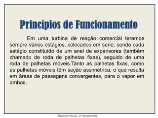 Em uma turbina de reação comercial teremos
sempre vários estágios, colocados em serie, sendo cada
estágio constituído de um anel de expansores (também
chamado de roda de palhetas fixas), seguido de uma
roda de palhetas móveis.Tanto as palhetas fixas, como
as palhetas móveis têm seção assimétrica, o que resulta
em áreas de passagens convergentes, para o vapor em
ambas.
Máquinas Térmicas - 2º. Semestre 2015
 