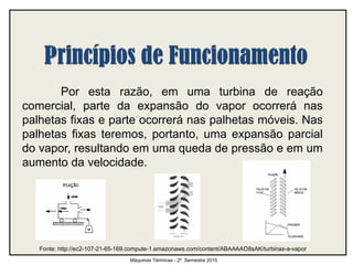 Por esta razão, em uma turbina de reação
comercial, parte da expansão do vapor ocorrerá nas
palhetas fixas e parte ocorrerá nas palhetas móveis. Nas
palhetas fixas teremos, portanto, uma expansão parcial
do vapor, resultando em uma queda de pressão e em um
aumento da velocidade.
Máquinas Térmicas - 2º. Semestre 2015
Fonte: http://ec2-107-21-65-169.compute-1.amazonaws.com/content/ABAAAAO8sAK/turbinas-a-vapor
 