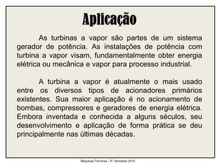 As turbinas a vapor são partes de um sistema
gerador de potência. As instalações de potência com
turbina a vapor visam, fundamentalmente obter energia
elétrica ou mecânica e vapor para processo industrial.
A turbina a vapor é atualmente o mais usado
entre os diversos tipos de acionadores primários
existentes. Sua maior aplicação é no acionamento de
bombas, compressores e geradores de energia elétrica.
Embora inventada e conhecida a alguns séculos, seu
desenvolvimento e aplicação de forma prática se deu
principalmente nas últimas décadas.
Máquinas Térmicas - 2º. Semestre 2015
 