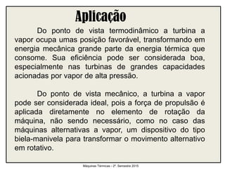 Aplicação
Do ponto de vista termodinâmico a turbina a
vapor ocupa umas posição favorável, transformando em
energia mecânica grande parte da energia térmica que
consome. Sua eficiência pode ser considerada boa,
especialmente nas turbinas de grandes capacidades
acionadas por vapor de alta pressão.
Do ponto de vista mecânico, a turbina a vapor
pode ser considerada ideal, pois a força de propulsão é
aplicada diretamente no elemento de rotação da
máquina, não sendo necessário, como no caso das
máquinas alternativas a vapor, um dispositivo do tipo
biela-manivela para transformar o movimento alternativo
em rotativo.
Máquinas Térmicas - 2º. Semestre 2015
 