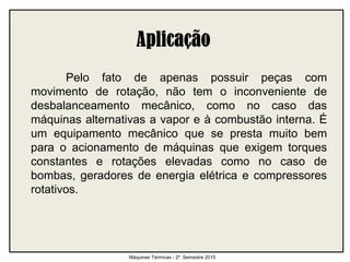 Pelo fato de apenas possuir peças com
movimento de rotação, não tem o inconveniente de
desbalanceamento mecânico, como no caso das
máquinas alternativas a vapor e à combustão interna. É
um equipamento mecânico que se presta muito bem
para o acionamento de máquinas que exigem torques
constantes e rotações elevadas como no caso de
bombas, geradores de energia elétrica e compressores
rotativos.
Máquinas Térmicas - 2º. Semestre 2015
 