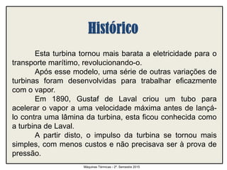 Esta turbina tornou mais barata a eletricidade para o
transporte marítimo, revolucionando-o.
Após esse modelo, uma série de outras variações de
turbinas foram desenvolvidas para trabalhar eficazmente
com o vapor.
Em 1890, Gustaf de Laval criou um tubo para
acelerar o vapor a uma velocidade máxima antes de lançá-
lo contra uma lâmina da turbina, esta ficou conhecida como
a turbina de Laval.
A partir disto, o impulso da turbina se tornou mais
simples, com menos custos e não precisava ser à prova de
pressão.
Máquinas Térmicas - 2º. Semestre 2015
 